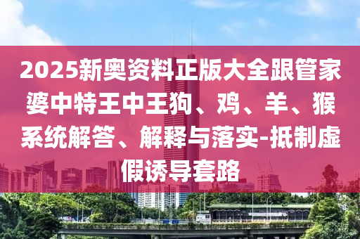 2025新奥资料正版大全跟管家婆中特王中王狗、鸡、羊、猴系统解答、解释与落实-抵制虚假诱导套路